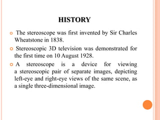 HISTORY
 The stereoscope was first invented by Sir Charles
 Wheatstone in 1838.
 Stereoscopic 3D television was demonstrated for
 the first time on 10 August 1928.
 A    stereoscope is a device for viewing
 a stereoscopic pair of separate images, depicting
 left-eye and right-eye views of the same scene, as
 a single three-dimensional image.
 