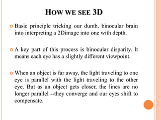 HOW WE SEE 3D
 Basic principle tricking our dumb, binocular brain
 into interpreting a 2Dimage into one with depth.

A key part of this process is binocular disparity. It
 means each eye has a slightly different viewpoint.

 When an object is far away, the light traveling to one
 eye is parallel with the light traveling to the other
 eye. But as an object gets closer, the lines are no
 longer parallel --they converge and our eyes shift to
 compensate.
 