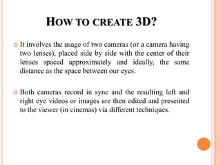 HOW TO CREATE 3D?
   It involves the usage of two cameras (or a camera having
    two lenses), placed side by side with the center of their
    lenses spaced approximately and ideally, the same
    distance as the space between our eyes.

   Both cameras record in sync and the resulting left and
    right eye videos or images are then edited and presented
    to the viewer (in cinemas) via different techniques.
 