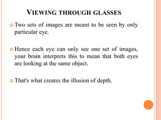 VIEWING THROUGH GLASSES
 Two   sets of images are meant to be seen by only
  particular eye.

 Hence  each eye can only see one set of images,
  your brain interprets this to mean that both eyes
  are looking at the same object.

 That's   what creates the illusion of depth.
 