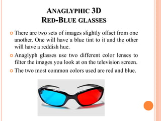 ANAGLYPHIC 3D
              RED-BLUE GLASSES
 There   are two sets of images slightly offset from one
  another. One will have a blue tint to it and the other
  will have a reddish hue.
 Anaglyph glasses use two different color lenses to
  filter the images you look at on the television screen.
 The two most common colors used are red and blue.
 