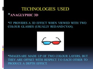 TECHNOLOGIES USED
*ANAGLYPHIC 3D
*IT PROVIDES A 3D EFFECT WHEN VIEWED WITH TWO
COLOUR GLASSES (USUALLY RED AND CYAN).




*IMAGES ARE MADE UP OF TWO COLOUR LAYERS, BUT
THEY ARE OFFSET WITH RESPECT T O EACH OTHER TO
PRODUCE A DEPTH EFFECT.
 