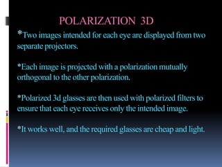 POLARIZATION 3D
*Two images intended for each eye are displayed from two
separate projectors.

*Each image is projected with a polarization mutually
orthogonal to the other polarization.

*Polarized 3d glasses are then used with polarized filters to
ensure that each eye receives only the intended image.

*It works well, and the required glasses are cheap and light.
 
