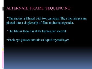 ALTERNATE FRAME SEQUENCING

*The movie is filmed with two cameras. Then the images are
placed into a single strip of film in alternating order.

*The film is then run at 48 frames per second.

*Each eye glasses contains a liquid crystal layer.
 