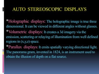 AUTO STEREOSCOPIC DISPLAYS

*Holographic displays: The holographic image is true three
dimensional. It can be viewed in different angles without glasses.
*Volumetric displays: It creates a 3d imagery via the
emission, scattering or relaying of illumination from well defined
regions in (x,y,z) space.
*Parallax displays: It emits spatially varying directional light.
The panorama gram, invented in 1824, is an instrument used to
obtain the illusion of depth on a flat source.
 