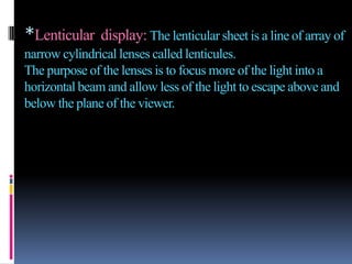 *Lenticular display: The lenticular sheet is a line of array of
narrow cylindrical lenses called lenticules.
The purpose of the lenses is to focus more of the light into a
horizontal beam and allow less of the light to escape above and
below the plane of the viewer.
 