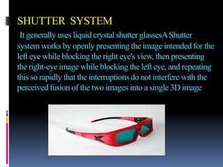 SHUTTER SYSTEM
 It generally uses liquid crystal shutter glassesA Shutter
system works by openly presenting the image intended for the
left eye while blocking the right eye's view, then presenting
the right-eye image while blocking the left eye, and repeating
this so rapidly that the interruptions do not interfere with the
perceived fusion of the two images into a single 3D image
 