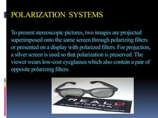 POLARIZATION SYSTEMS

To present stereoscopic pictures, two images are projected
superimposed onto the same screen through polarizing filters
or presented on a display with polarized filters. For projection,
a silver screen is used so that polarization is preserved. The
viewer wears low-cost eyeglasses which also contain a pair of
opposite polarizing filters.
 