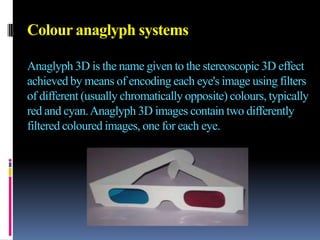 Colour anaglyph systems

Anaglyph 3D is the name given to the stereoscopic 3D effect
achieved by means of encoding each eye's image using filters
of different (usually chromatically opposite) colours, typically
red and cyan. Anaglyph 3D images contain two differently
filtered coloured images, one for each eye.
 