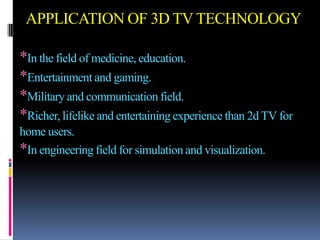 APPLICATION OF 3D TV TECHNOLOGY

*In the field of medicine, education.
*Entertainment and gaming.
*Military and communication field.
*Richer, lifelike and entertaining experience than 2d TV for
home users.
*In engineering field for simulation and visualization.
 