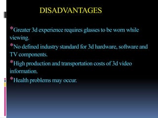 DISADVANTAGES

*Greater 3d experience requires glasses to be worn while
viewing.
*No defined industry standard for 3d hardware, software and
TV components.
*High production and transportation costs of 3d video
information.
*Health problems may occur.
 