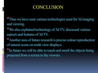 CONCLUSION

*Thus we have seen various technologies used for 3d imaging
and viewing.
*We also explained technology of 3d TV, discussed various
aspects and features of 3d TV.
*Another area of future research is precise colour reproduction
of natural scene on multi view displays.
*In future we will be able to touch and smell the objects being
projected from a screen to the viewers.
 