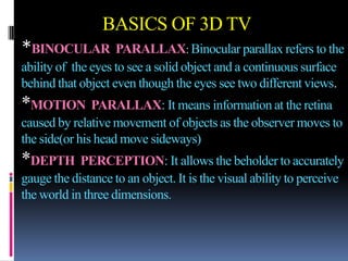 BASICS OF 3D TV
*BINOCULAR PARALLAX: Binocular parallax refers to the
ability of the eyes to see a solid object and a continuous surface
behind that object even though the eyes see two different views.
*MOTION PARALLAX: It means information at the retina
caused by relative movement of objects as the observer moves to
the side(or his head move sideways)
*DEPTH PERCEPTION: It allows the beholder to accurately
gauge the distance to an object. It is the visual ability to perceive
the world in three dimensions.
 