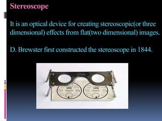 Stereoscope

It is an optical device for creating stereoscopic(or three
dimensional) effects from flat(two dimensional) images.

D. Brewster first constructed the stereoscope in 1844.
 