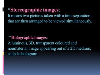 *Stereographic images:
It means two pictures taken with a time separation
that are then arranged to be viewed simultaneously.


*Holographic images:
A luminous, 3D, transparent coloured and
nonmaterial image appearing out of a 2D medium,
called a hologram.
 