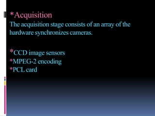 *Acquisition
The acquisition stage consists of an array of the
hardware synchronizes cameras.

*CCD image sensors
*MPEG-2 encoding
*PCL card
 