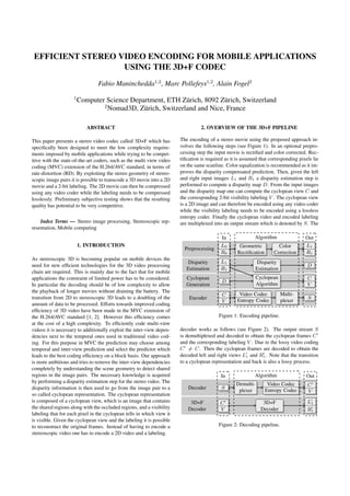 EFFICIENT STEREO VIDEO ENCODING FOR MOBILE APPLICATIONS
                   USING THE 3D+F CODEC
                                Fabio Maninchedda1,2 , Marc Pollefeys1,2 , Alain Fogel2
                    1
                        Computer Science Department, ETH Z¨ rich, 8092 Z¨ rich, Switzerland
                                                            u            u
                                2
                                  Nomad3D, Z¨ rich, Switzerland and Nice, France
                                             u

                           ABSTRACT                                              2. OVERVIEW OF THE 3D+F PIPELINE

This paper presents a stereo video codec called 3D+F which has         The encoding of a stereo movie using the proposed approach in-
speciﬁcally been designed to meet the low complexity require-          volves the following steps (see Figure 1). In an optional prepro-
ments imposed by mobile applications while trying to be compet-        cessing step the input movie is rectiﬁed and color corrected. Rec-
itive with the state-of-the-art coders, such as the multi view video   tiﬁcation is required as it is assumed that corresponding pixels lie
coding (MVC) extension of the H.264/AVC standard, in terms of          on the same scanline. Color equalization is recommended as it im-
rate-distortion (RD). By exploiting the stereo geometry of stereo-     proves the disparity compensated prediction. Then, given the left
scopic image pairs it is possible to transcode a 3D movie into a 2D    and right input images L1 and R1 a disparity estimation step is
movie and a 2-bit labeling. The 2D movie can then be compressed        performed to compute a disparity map D. From the input images
using any video coder while the labeling needs to be compressed        and the disparity map one can compute the cyclopean view C and
losslessly. Preliminary subjective testing shows that the resulting    the corresponding 2-bit visibility labeling V . The cyclopean view
quality has potential to be very competitive.                          is a 2D image and can therefore be encoded using any video coder
                                                                       while the visibility labeling needs to be encoded using a lossless
                                                                       entropy coder. Finally the cyclopean video and encoded labeling
    Index Terms — Stereo image processing, Stereoscopic rep-           are multiplexed into an output stream which is denoted by S. The
resentation, Mobile computing
                                                                                           In              Algorithm                Out
                        1. INTRODUCTION                                                    L0       Geometric          Color        L1
                                                                         Preprocessing
                                                                                           R0      Rectiﬁcation      Correction     R1
As stereoscopic 3D is becoming popular on mobile devices the
                                                                           Disparity       L1                 Disparity
need for new efﬁcient technologies for the 3D video processing                                                                       D
                                                                          Estimation       R1                Estimation
chain are required. This is mainly due to the fact that for mobile
applications the constraint of limited power has to be considered.        Cyclopean                          Cyclopean               C
                                                                                           D
In particular the decoding should be of low complexity to allow           Generation                         Algorithm               V
the playback of longer movies without draining the battery. The
                                                                                           C        Video Codec           Multi-
transition from 2D to stereoscopic 3D leads to a doubling of the           Encoder                                                   S
                                                                                           V       Entropy Codec          plexer
amount of data to be processed. Efforts towards improved coding
efﬁciency of 3D video have been made in the MVC extension of
the H.264/AVC standard [1, 2]. However this efﬁciency comes                               Figure 1: Encoding pipeline.
at the cost of a high complexity. To efﬁciently code multi-view
videos it is necessary to additionally exploit the inter-view depen-   decoder works as follows (see Figure 2). The output stream S
dencies next to the temporal ones used in traditional video cod-       is demultiplexed and decoded to obtain the cyclopean frames C
ing. For this purpose in MVC the prediction may choose among           and the corresponding labeling V . Due to the lossy video coding
temporal and inter-view prediction and select the predictor which      C = C. Then the cyclopean frames are decoded to obtain the
leads to the best coding efﬁciency on a block basis. Our approach      decoded left and right views L1 and R1 . Note that the transition
is more ambitious and tries to remove the inter-view dependencies      to a cyclopean representation and back is also a lossy process.
completely by understanding the scene geometry to detect shared
regions in the image pairs. The necessary knowledge is acquired                            In              Algorithm                 Out
by performing a disparity estimation step for the stereo video. The                               Demulti-         Video Codec       C
disparity information is then used to go from the image pair to a          Decoder         S                      Entropy Codec
                                                                                                   plexer                            V
so called cyclopean representation. The cyclopean representation
is composed of a cyclopean view, which is an image that contains           3D+F           C                     3D+F                 L1
the shared regions along with the occluded regions, and a visibility      Decoder         V                    Decoder               R1
labeling that for each pixel in the cyclopean tells in which view it
is visible. Given the cyclopean view and the labeling it is possible
to reconstruct the original frames. Instead of having to encode a                         Figure 2: Decoding pipeline.
stereoscopic video one has to encode a 2D video and a labeling.
 