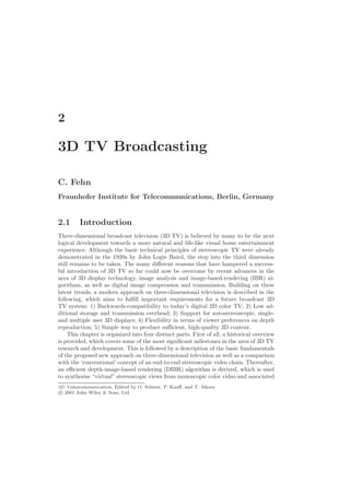 2

3D TV Broadcasting

C. Fehn
Fraunhofer Institute for Telecommunications, Berlin, Germany


2.1      Introduction
Three-dimensional broadcast television (3D TV) is believed by many to be the next
logical development towards a more natural and life-like visual home entertainment
experience. Although the basic technical principles of stereoscopic TV were already
demonstrated in the 1920s by John Logie Baird, the step into the third dimension
still remains to be taken. The many diﬀerent reasons that have hampered a success-
ful introduction of 3D TV so far could now be overcome by recent advances in the
area of 3D display technology, image analysis and image-based-rendering (IBR) al-
gorithms, as well as digital image compression and transmission. Building on these
latest trends, a modern approach on three-dimensional television is described in the
following, which aims to fulﬁll important requirements for a future broadcast 3D
TV system: 1) Backwards-compatibility to today’s digital 2D color TV; 2) Low ad-
ditional storage and transmission overhead; 3) Support for autostereoscopic, single-
and multiple user 3D displays; 4) Flexibility in terms of viewer preferences on depth
reproduction; 5) Simple way to produce suﬃcient, high-quality 3D content.
     This chapter is organized into four distinct parts. First of all, a historical overview
is provided, which covers some of the most signiﬁcant milestones in the area of 3D TV
research and development. This is followed by a description of the basic fundamentals
of the proposed new approach on three-dimensional television as well as a comparison
with the ‘conventional’ concept of an end-to-end stereoscopic video chain. Thereafter,
an eﬃcient depth-image-based rendering (DIBR) algorithm is derived, which is used
to synthesise “virtual” stereoscopic views from monoscopic color video and associated
3D Videocommunication. Edited by O. Schreer, P. Kauﬀ, and T. Sikora
 c 2001 John Wiley & Sons, Ltd
 