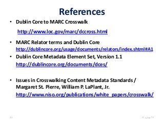 References
• Dublin Core to MARC Crosswalk
http://www.loc.gov/marc/dccross.html
• MARC Relator terms and Dublin Core
http://dublincore.org/usage/documents/relators/index.shtml#A1
• Dublin Core Metadata Element Set, Version 1.1
http://dublincore.org/documents/dces/
• Issues in Crosswalking Content Metadata Standards /
Margaret St. Pierre, William P. LaPlant, Jr.
http://www.niso.org/publications/white_papers/crosswalk/
27،‫نيسان‬1448
 