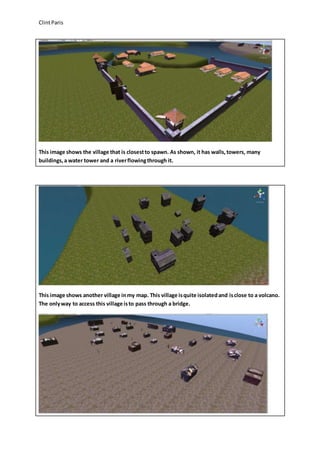 Clint Paris 
This image shows the village that is closest to spawn. As shown, it has walls, towers, many 
buildings, a water tower and a river flowing through it. 
This image shows another village in my map. This village is quite isolated and is close to a volcano. 
The only way to access this village is to pass through a bridge. 
 