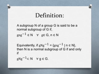 Definition:
A subgroup N of a group G is said to be a
normal subgroup of G if,
gng−1 ∈ N ∀ g∈ G, n ∈ N
Equivalently, if gNg−1 = {gng−1 | n ∈ N},
then N is a normal subgroup of G if and only
if
gNg−1⊂ N ∀ g ∈ G.
 