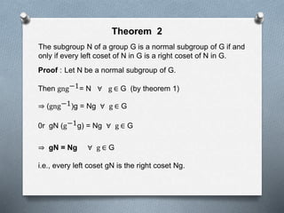 Theorem 2
The subgroup N of a group G is a normal subgroup of G if and
only if every left coset of N in G is a right coset of N in G.
Proof : Let N be a normal subgroup of G.
Then gng−1= N ∀ g ∈ G (by theorem 1)
(gng−1)g = Ng ∀ g ∈ G
0r gN (g−1g) = Ng ∀ g ∈ G
gN = Ng ∀ g ∈ G
i.e., every left coset gN is the right coset Ng.
 