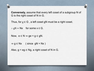 Conversely, assume that every left coset of a subgroup N of
G is the right coset of N in G.
Thus, for g ∈ G , a left coset gN must be a right coset.
∴ gN = Nx for some x ∈ G.
Now, e ∈ N ge = g ∈ gN.
g ∈ Nx ( since gN = Nx )
Also, g = eg ∈ Ng, a right coset of N in G.
 
