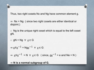 Thus, two right cosets Nx and Ng have common element g.
Nx = Ng ( since two right cosets are either identical or
disjoint.)
∴ Ng is the unique right coset which is equal to the left coset
gN.
∴ gN = Ng ∀ g ∈ G
g𝑁g−1 = Ngg−1 ∀ g ∈ G
g𝑁g−1 = N ∀ g ∈ G ( since, gg−1 = e and Ne = N )
N is a normal subgroup of G.
 
