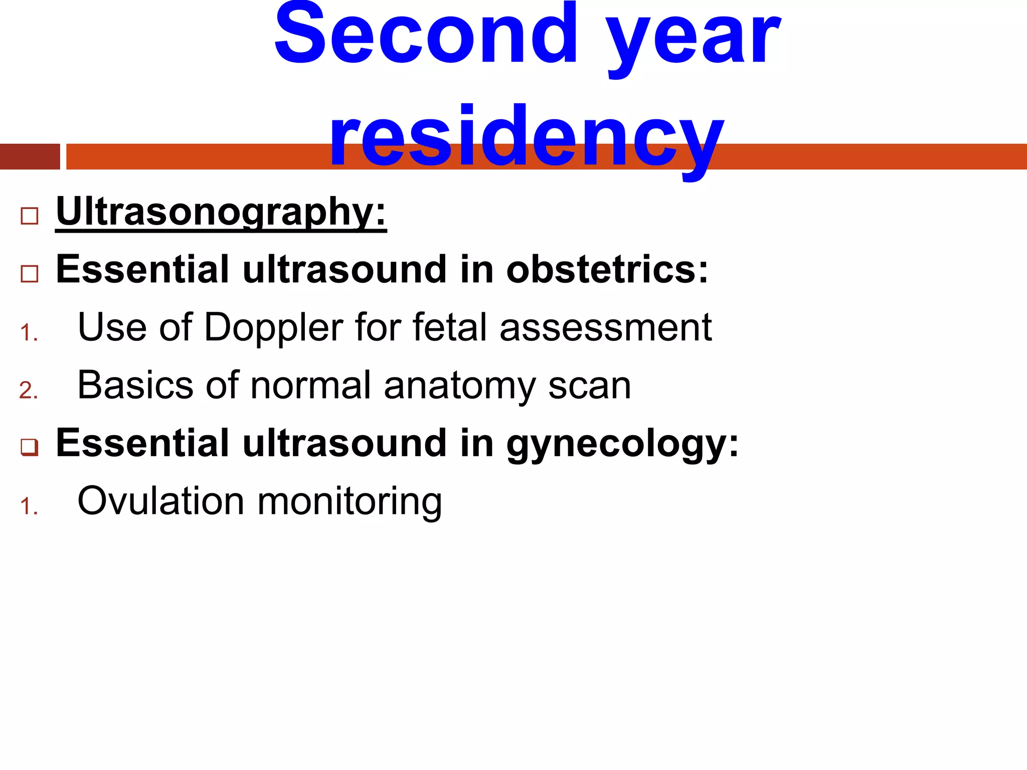 Second year
residency
 Ultrasonography:
 Essential ultrasound in obstetrics:
1. Use of Doppler for fetal assessment
2. Basics of normal anatomy scan
 Essential ultrasound in gynecology:
1. Ovulation monitoring
 