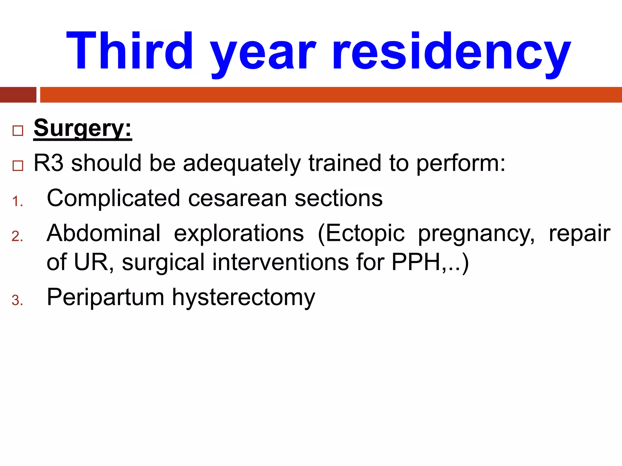 Third year residency
 Surgery:
 R3 should be adequately trained to perform:
1. Complicated cesarean sections
2. Abdominal explorations (Ectopic pregnancy, repair
of UR, surgical interventions for PPH,..)
3. Peripartum hysterectomy
 