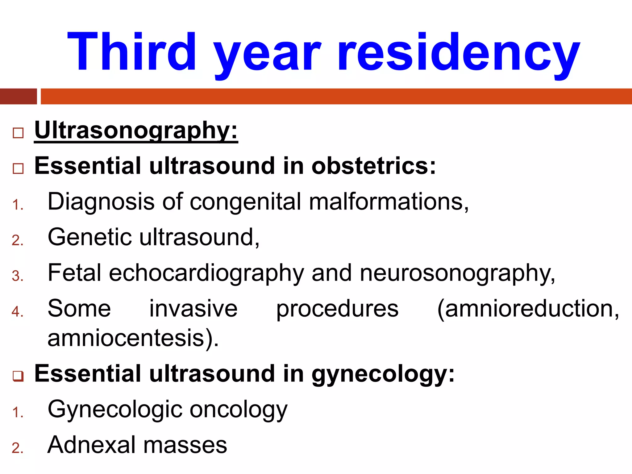 Third year residency
 Ultrasonography:
 Essential ultrasound in obstetrics:
1. Diagnosis of congenital malformations,
2. Genetic ultrasound,
3. Fetal echocardiography and neurosonography,
4. Some invasive procedures (amnioreduction,
amniocentesis).
 Essential ultrasound in gynecology:
1. Gynecologic oncology
2. Adnexal masses
 