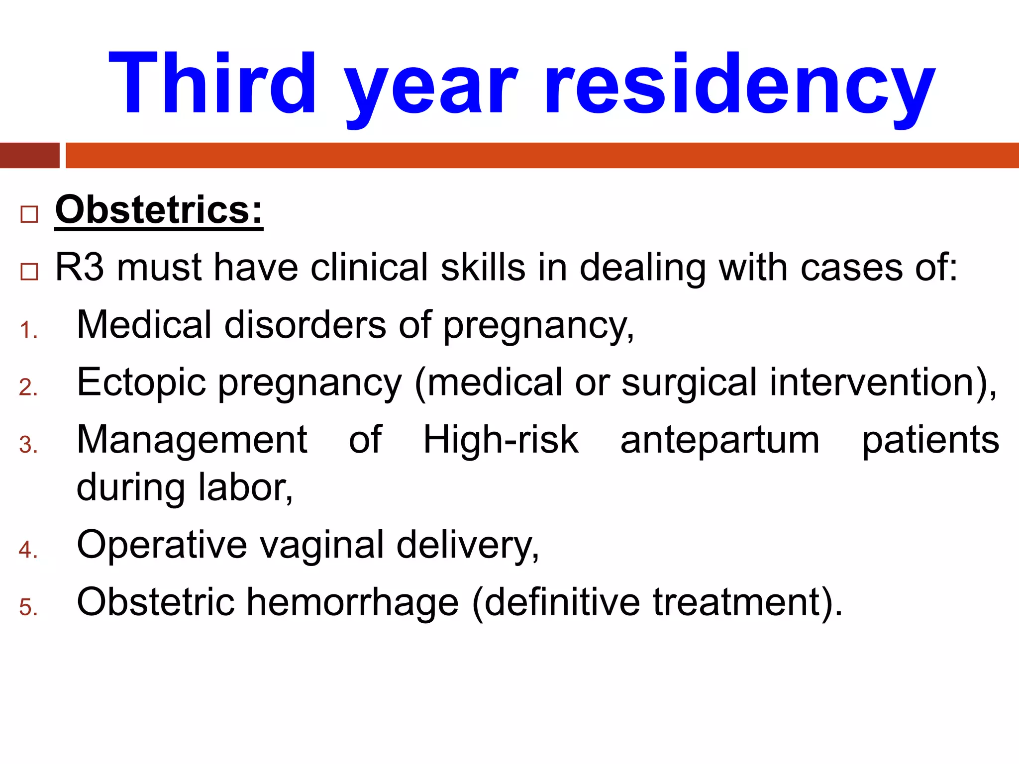 Third year residency
 Obstetrics:
 R3 must have clinical skills in dealing with cases of:
1. Medical disorders of pregnancy,
2. Ectopic pregnancy (medical or surgical intervention),
3. Management of High-risk antepartum patients
during labor,
4. Operative vaginal delivery,
5. Obstetric hemorrhage (definitive treatment).
 