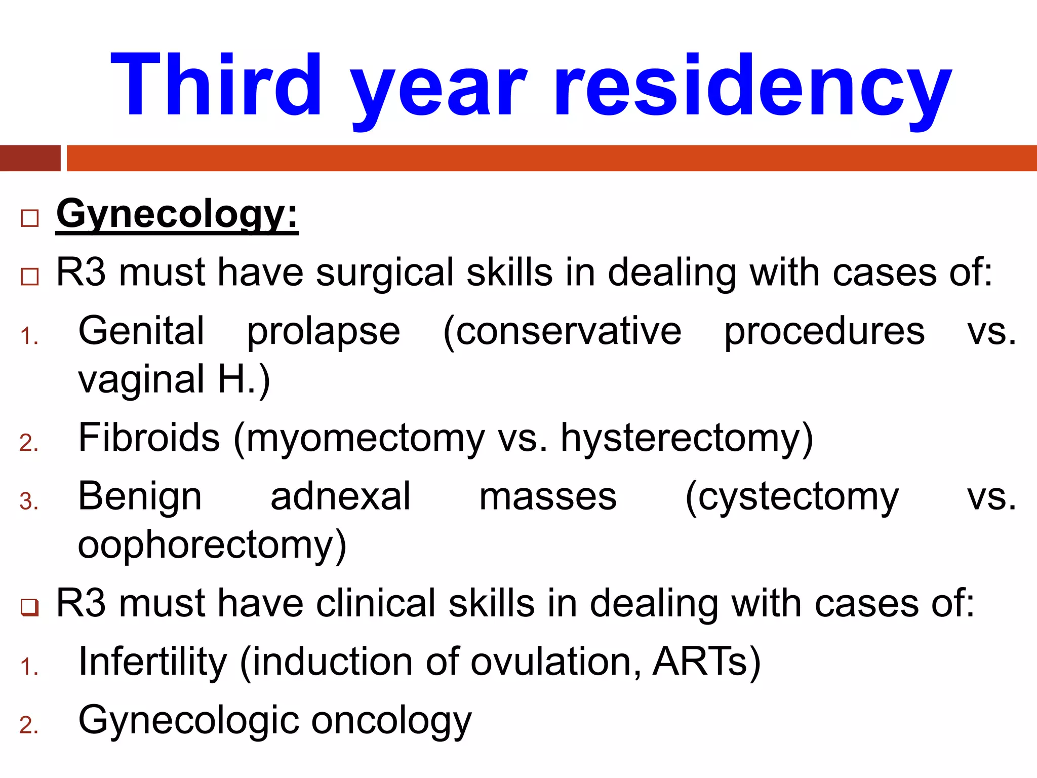 Third year residency
 Gynecology:
 R3 must have surgical skills in dealing with cases of:
1. Genital prolapse (conservative procedures vs.
vaginal H.)
2. Fibroids (myomectomy vs. hysterectomy)
3. Benign adnexal masses (cystectomy vs.
oophorectomy)
 R3 must have clinical skills in dealing with cases of:
1. Infertility (induction of ovulation, ARTs)
2. Gynecologic oncology
 