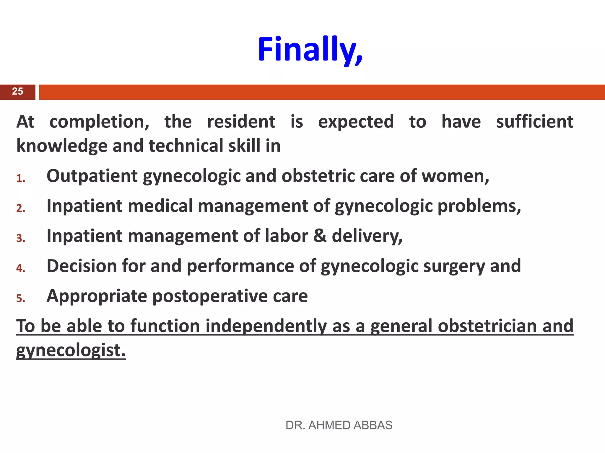 Finally,
At completion, the resident is expected to have sufficient
knowledge and technical skill in
1. Outpatient gynecologic and obstetric care of women,
2. Inpatient medical management of gynecologic problems,
3. Inpatient management of labor & delivery,
4. Decision for and performance of gynecologic surgery and
5. Appropriate postoperative care
To be able to function independently as a general obstetrician and
gynecologist.
DR. AHMED ABBAS
25
 