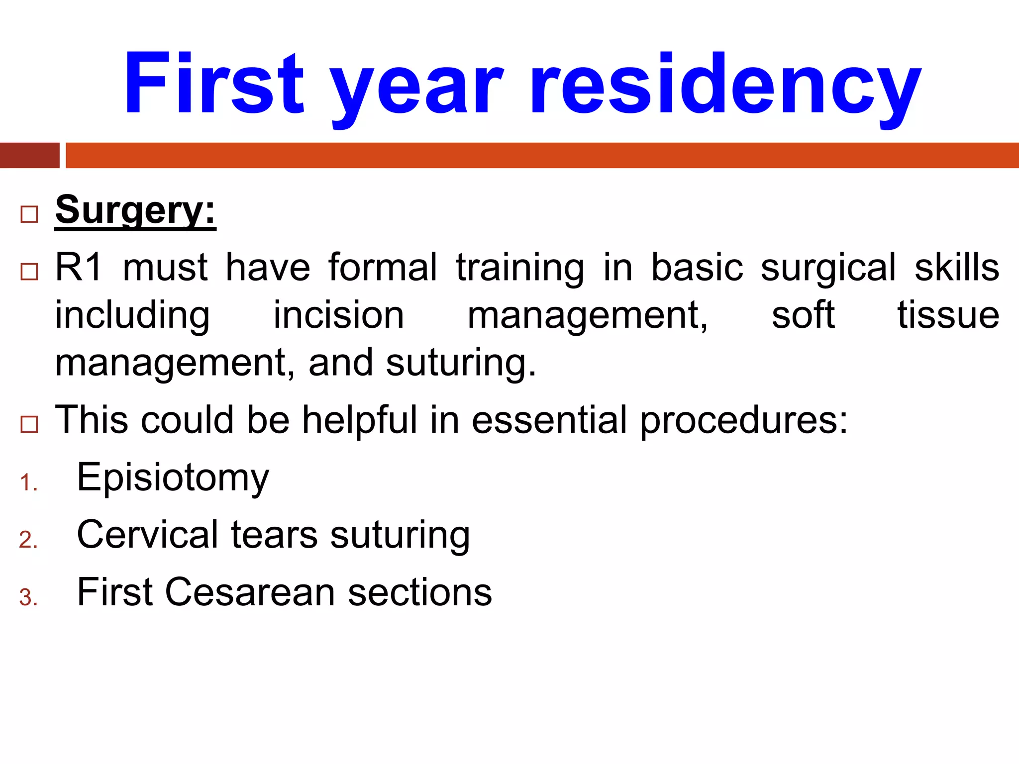 First year residency
 Surgery:
 R1 must have formal training in basic surgical skills
including incision management, soft tissue
management, and suturing.
 This could be helpful in essential procedures:
1. Episiotomy
2. Cervical tears suturing
3. First Cesarean sections
 