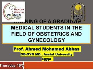 TRAINING OF A GRADUATE
MEDICAL STUDENTS IN THE
FIELD OF OBSTETRICS AND
GYNECOLOGY
Prof. Ahmed Mohamed Abbas
OB-GYN MD., Assiut University
Egypt
Thursday 16/2
 