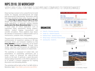 NIPS 2016: 3D Workshop
very early still for point cloud pipelines compared to “ordered images”
Deep learning is proven to be a powerful tool to build
models for language (one-dimensional) and image
(two-dimensional) understanding. Tremendous efforts
have been devoted to these areas, however, it is still
at the early stage to apply deep learning to 3D data,
despite their great research values and broad real-
world applications. In particular, existing methods
poorly serve the three-dimensional data that drives
a broad range of critical applications such as
augmented reality, autonomous driving, graphics,
robotics, medical imaging, neuroscience, and
scientific simulations. These problems have drawn
the attention of researchers in different fields such as
neuroscience, computer vision, and graphics.
The goal of this workshop is to foster interdisciplinary
communication of researchers working on 3D data
(Computer Vision and Computer Graphics) so that
more attention of broader community can be drawn
to 3D deep learning problems. Through those
studies, new ideas and discoveries are expected to
emerge, which can inspire advances in related fields.
This workshop is composed of invited talks, oral
presentations of outstanding submissions and a
poster session to showcase the state-of-the-art
results on the topic. In particular, a panel discussion
among leading researchers in the field is planned, so
as to provide a common playground for inspiring
discussions and stimulating debates.
The workshop will be held on Dec 9 at NIPS 2016 in
Barcelona, Spain. http://3ddl.cs.princeton.edu/2016/
ORGANIZERS
●
Fisher Yu - Princeton University
●
Joseph Lim - Stanford University
●
Matthew Fisher - Stanford University
●
Qixing Huang - University of Texas at Austin
●
Jianxiong Xiao - AutoX Inc.
http://cvpr2017.thecvf.com/ In Honolulu, Hawaii
“I am co-organizing the
2nd Workshop on Visual
Understanding for
Interaction in conjunction
with CVPR 2017. Stay
tuned for the details!”
“Our workshop on Large-
Scale Scene Under-
standing Challenge is
accepted by CVPR 2017.
http://3ddl.cs.princeton.edu/2016/slides/su.pdf
 