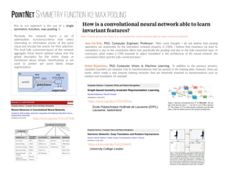 PointNet symmetry function #2: Max Pooling
https://www.quora.com/How-is-a-convolutional-neural-network-able-to-learn-invariant-features
Jean Da Rolt, PhD, Computer Engineer, Professor: “After some thought, I do not believe that pooling
operations are responsible for the translation invariant property in CNNs. I believe that invariance (at least to
translation) is due to the convolution filters (not specifically the pooling) and due to the fully-connected layer. In
conclusion, what makes a CNN invariant to object translation is the architecture of the neural network: the
convolution filters and the fully-connected layer.”
Artem Rozantsev, PhD Computer Vision & Machine Learning: “In addition to the previous answers,
standard ConvNets are invariant only to transformationas that are present in the training data. However, there are
works, which made a step towards training networks that are inherently invariant to transformations such as
rotation and translation, for example”
https://arxiv.org/abs/1703.00356,
https://arxiv.org/abs/1612.04642
https://arxiv.org/abs/1512.07108
University College London
Ecole Polytechnique Fedérale de Lausanne (EPFL),
Lausanne, Switzerland
Key to our approach is the use of a single
symmetric function, max pooling. E
ffectively the network learns a set of
optimization functions/criteria that select
interesting or informative points of the point
cloud and encode the reason for their selection.
The final fully connected layers of the network
aggregate these learnt optimal values into the
global descriptor for the entire shape as
mentioned above (shape classification) or are
used to predict per point labels (shape
segmentation
 