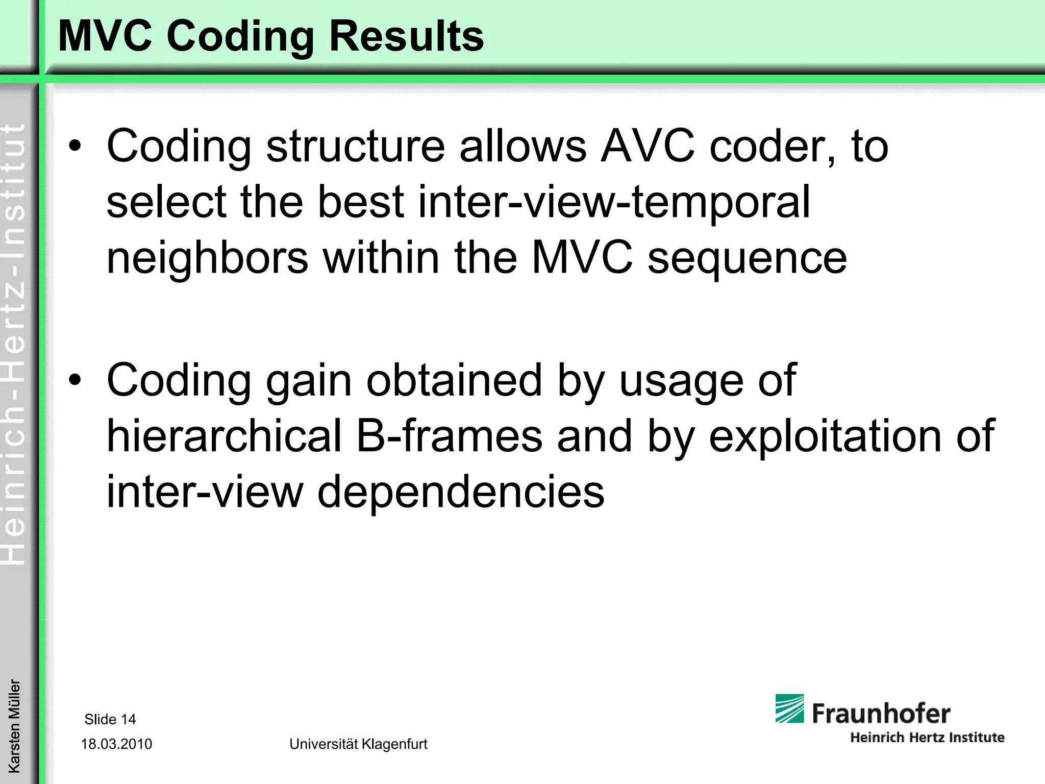 MVC Coding Results

                 • Coding structure allows AVC coder, to
                   select the best inter-view-temporal
                   neighbors within the MVC sequence

                 • Coding gain obtained by usage of
                   hierarchical B-frames and by exploitation of
                   inter-view dependencies
Karsten Müller




                  Slide 14
                 18.03.2010   Universität Klagenfurt
 