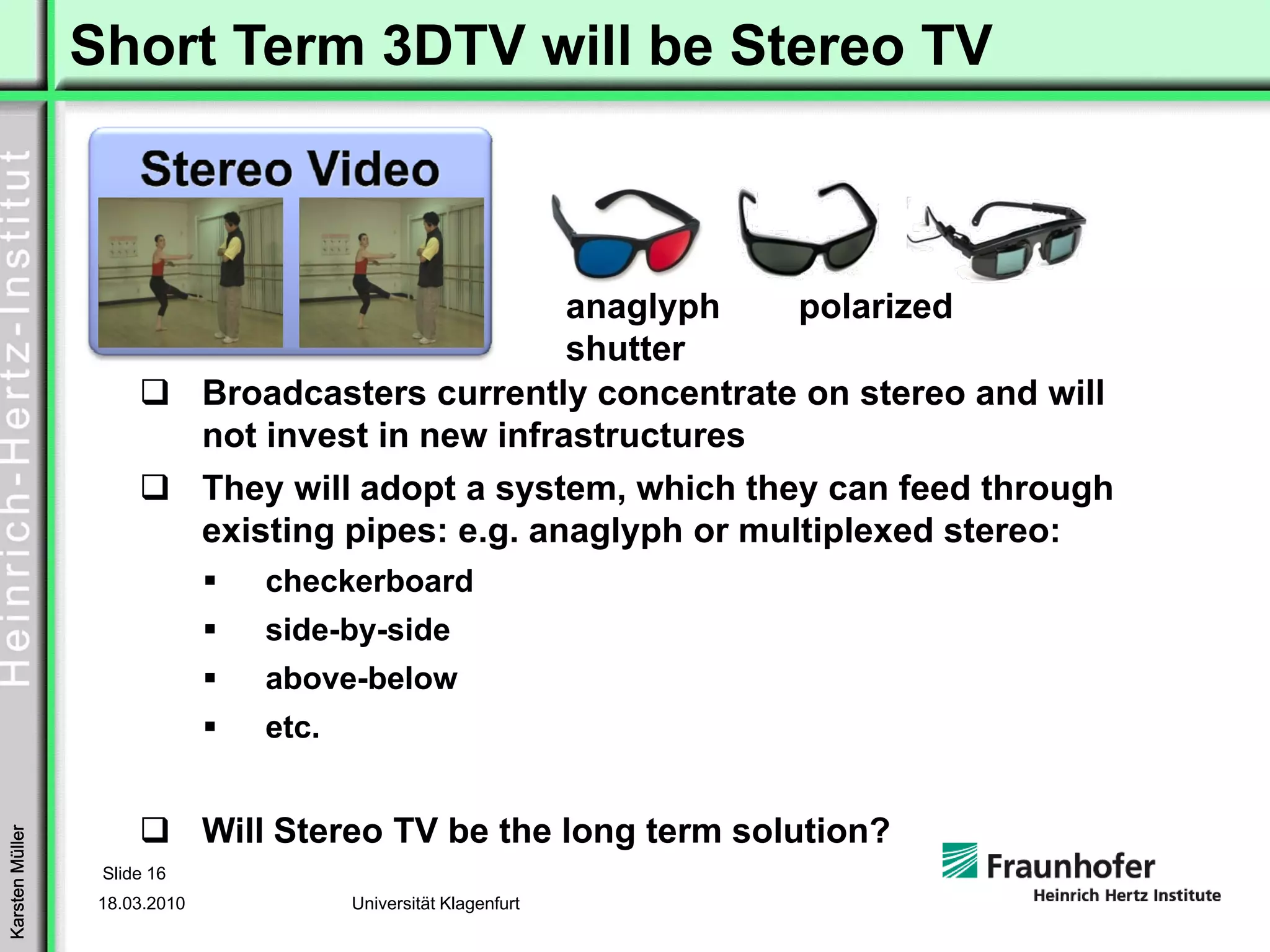 Short Term 3DTV will be Stereo TV



                                                      anaglyph   polarized
                                                      shutter
                               Broadcasters currently concentrate on stereo and will
                               not invest in new infrastructures
                               They will adopt a system, which they can feed through
                               existing pipes: e.g. anaglyph or multiplexed stereo:
                                  checkerboard
                                  side-by-side
                                  above-below
                                  etc.


                               Will Stereo TV be the long term solution?
Karsten Müller




                  Slide 16
                  18.03.2010             Universität Klagenfurt
 