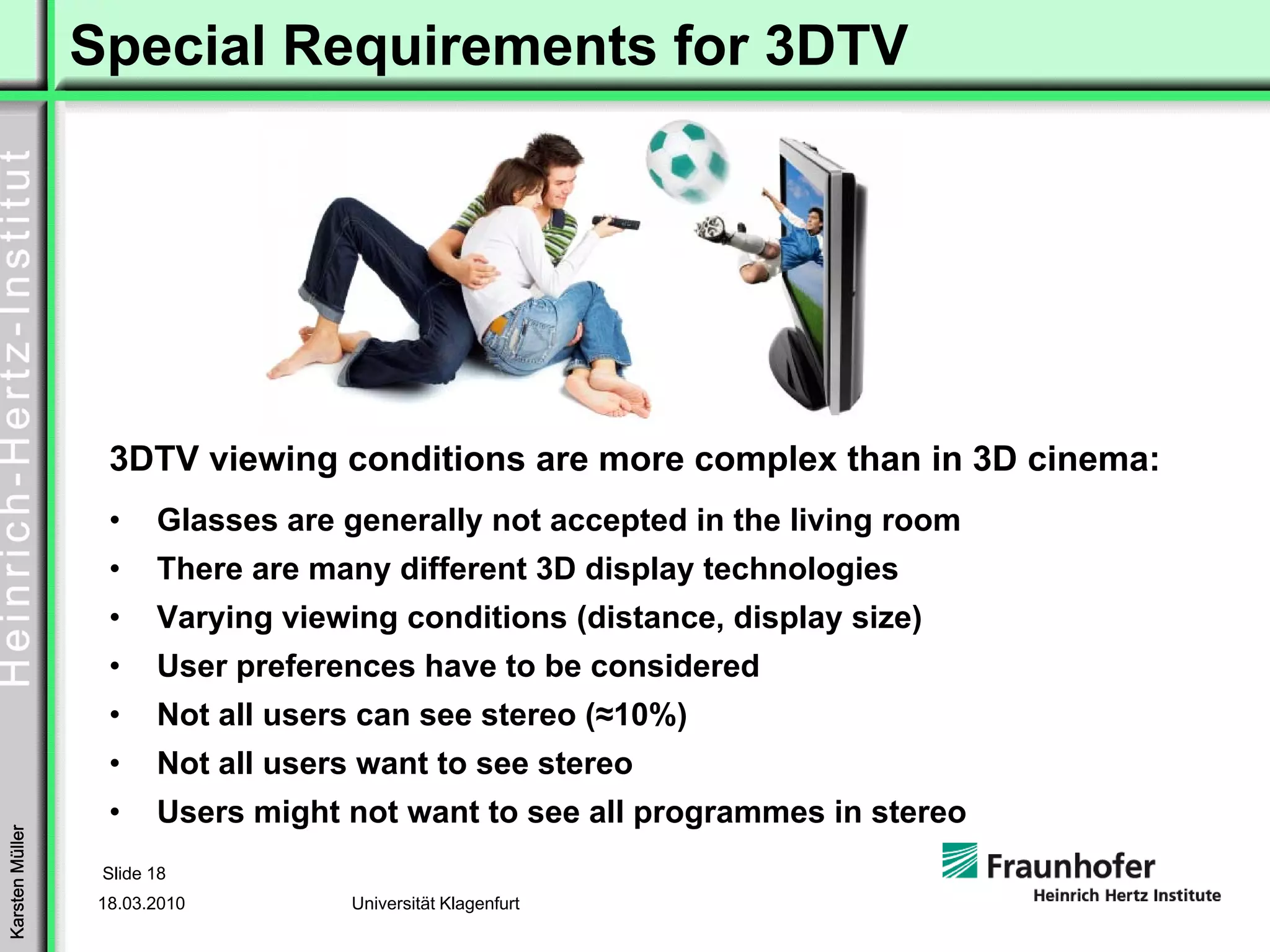 Special Requirements for 3DTV




                  3DTV viewing conditions are more complex than in 3D cinema:
                  •     Glasses are generally not accepted in the living room
                  •     There are many different 3D display technologies
                  •     Varying viewing conditions (distance, display size)
                  •     User preferences have to be considered
                  •     Not all users can see stereo (≈10%)
                  •     Not all users want to see stereo
                  •     Users might not want to see all programmes in stereo
Karsten Müller




                  Slide 18
                 18.03.2010          Universität Klagenfurt
 