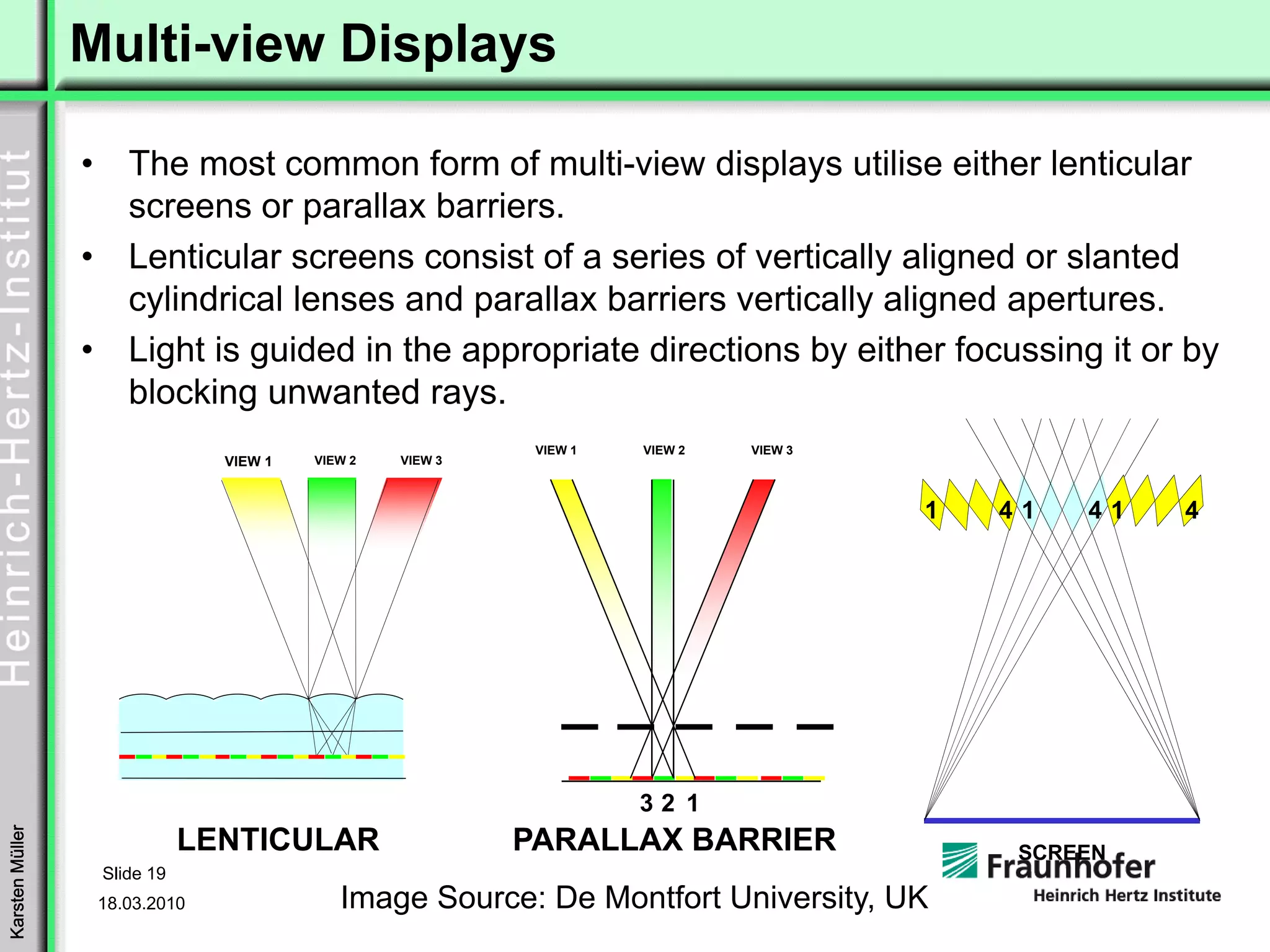 Multi-view Displays

                 •      The most common form of multi-view displays utilise either lenticular
                        screens or parallax barriers.
                 •      Lenticular screens consist of a series of vertically aligned or slanted
                        cylindrical lenses and parallax barriers vertically aligned apertures.
                 •      Light is guided in the appropriate directions by either focussing it or by
                        blocking unwanted rays.
                                                              VIEW 1   VIEW 2   VIEW 3
                                  VIEW 1   VIEW 2   VIEW 3



                                                                                         1   41   41   4




                                                                       32 1
                                LENTICULAR                   PARALLAX BARRIER
Karsten Müller




                                                                                              SCREEN
                     Slide 19
                     18.03.2010               Image Source: De Montfort University, UK
 