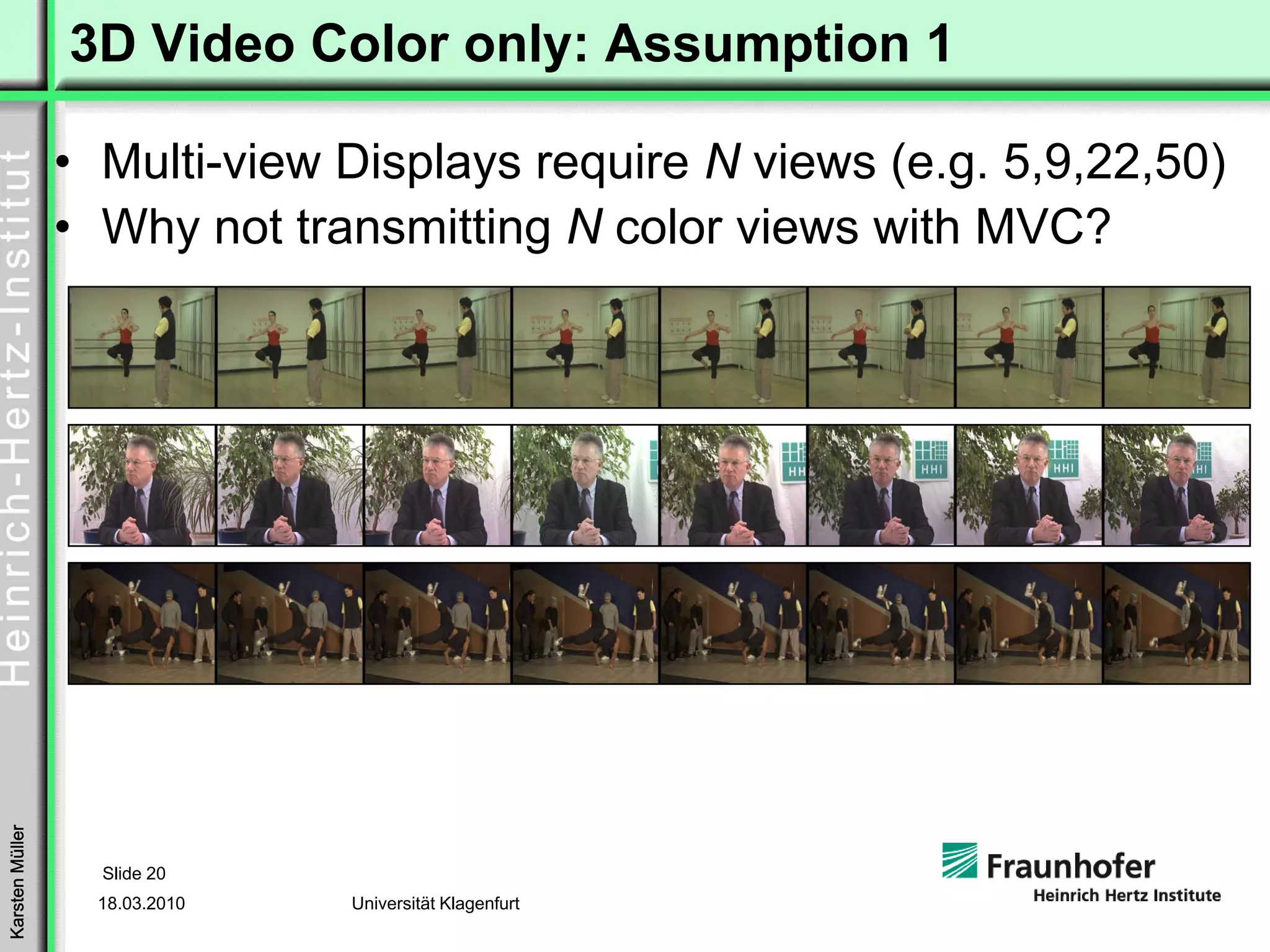 3D Video Color only: Assumption 1

                 • Multi-view Displays require N views (e.g. 5,9,22,50)
                 • Why not transmitting N color views with MVC?
Karsten Müller




                   Slide 20
                   18.03.2010   Universität Klagenfurt
 