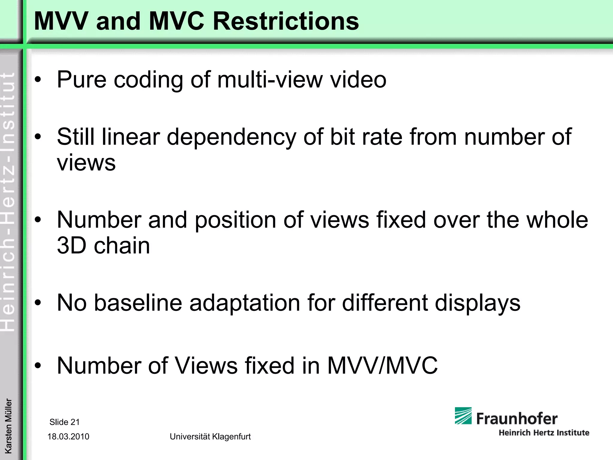 MVV and MVC Restrictions

                 • Pure coding of multi-view video

                 • Still linear dependency of bit rate from number of
                   views

                 • Number and position of views fixed over the whole
                   3D chain

                 • No baseline adaptation for different displays

                 • Number of Views fixed in MVV/MVC
Karsten Müller




                  Slide 21
                  18.03.2010   Universität Klagenfurt
 