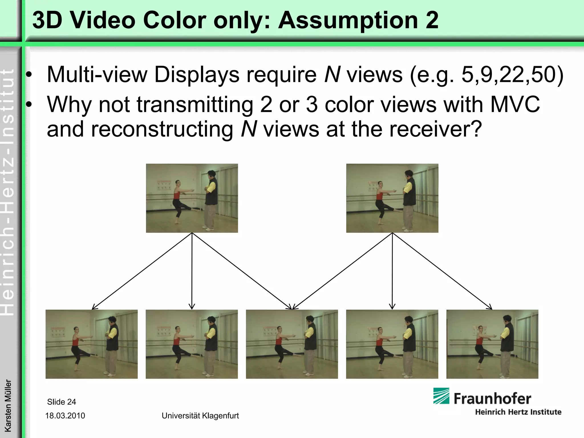 3D Video Color only: Assumption 2

                 • Multi-view Displays require N views (e.g. 5,9,22,50)
                 • Why not transmitting 2 or 3 color views with MVC
                   and reconstructing N views at the receiver?
Karsten Müller




                   Slide 24
                   18.03.2010   Universität Klagenfurt
 