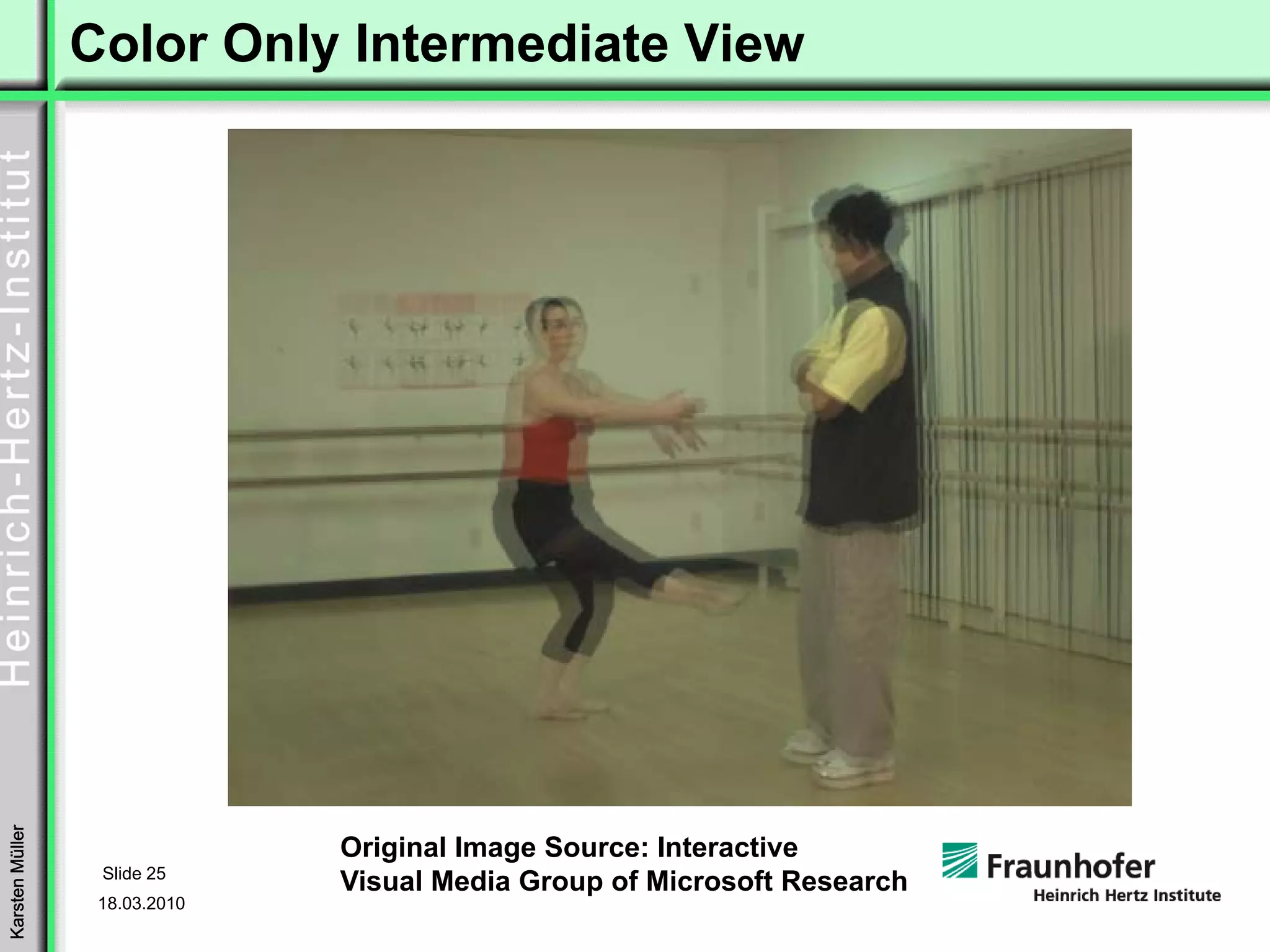 Color Only Intermediate View
Karsten Müller




                               Original Image Source: Interactive
                  Slide 25
                               Visual Media Group of Microsoft Research
                  18.03.2010
 