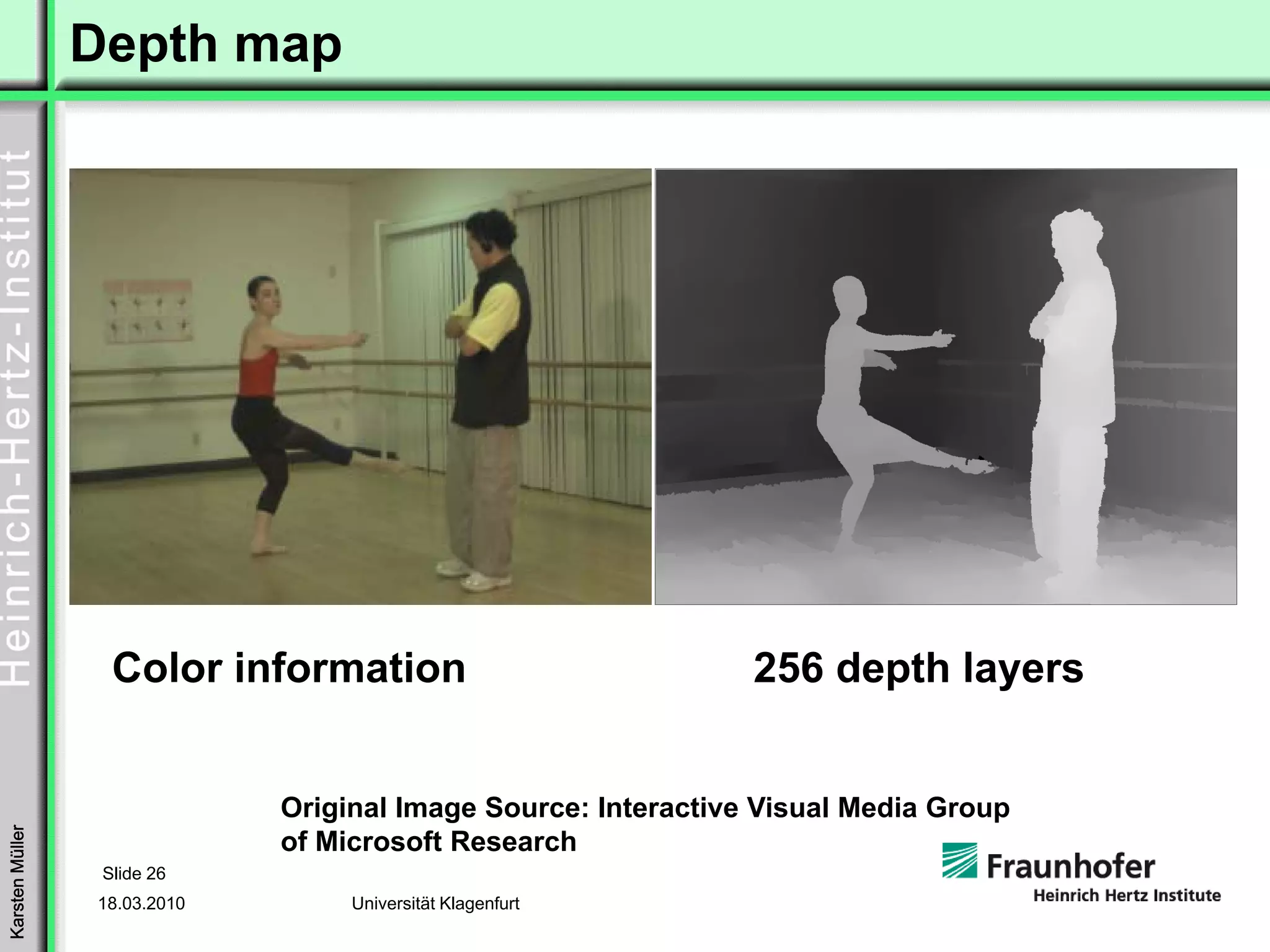Depth map




                   Color information                            256 depth layers


                              Original Image Source: Interactive Visual Media Group
Karsten Müller




                              of Microsoft Research
                  Slide 26
                 18.03.2010        Universität Klagenfurt
 