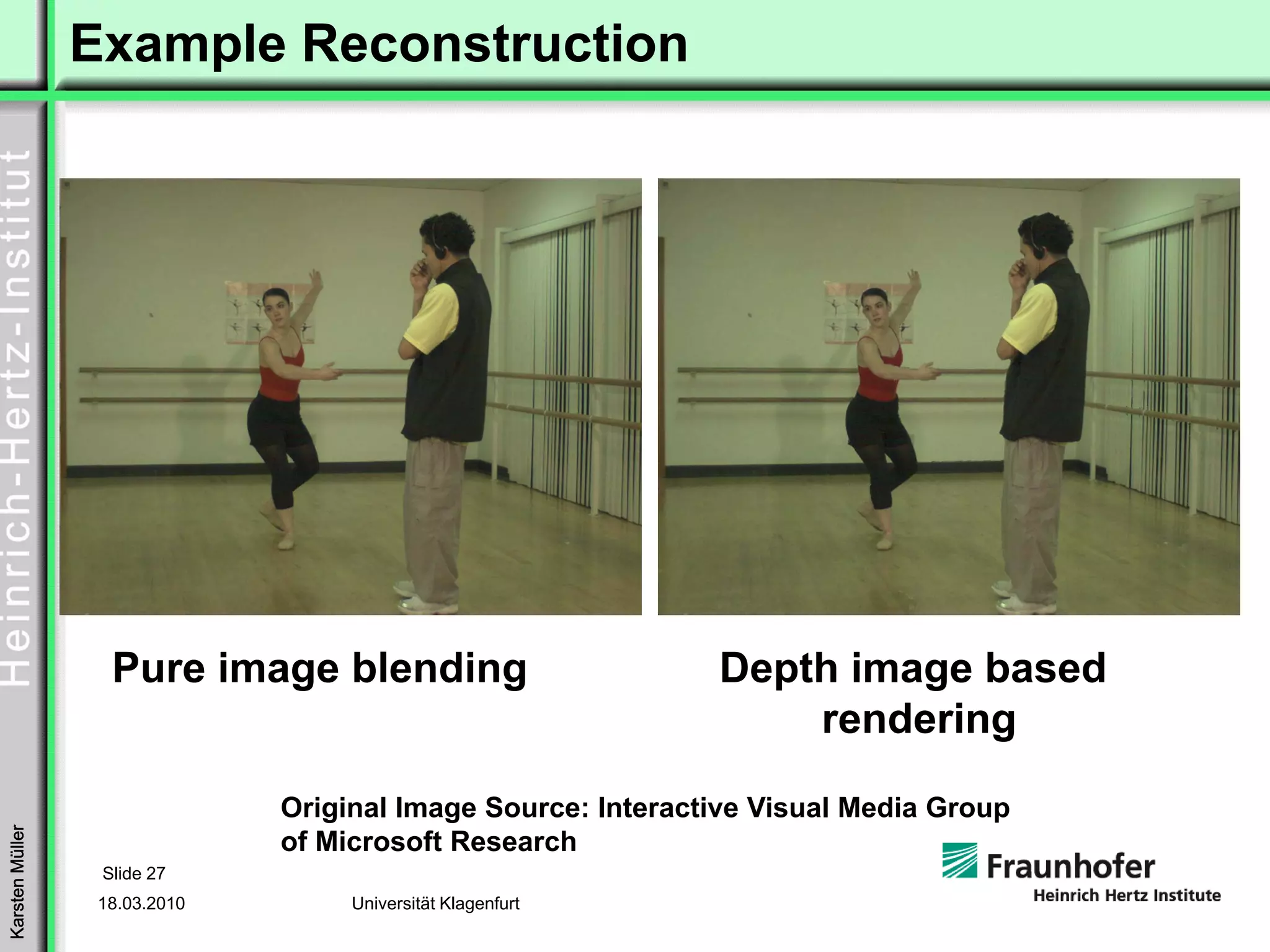 Example Reconstruction




                   Pure image blending                        Depth image based
                                                                  rendering
                               Original Image Source: Interactive Visual Media Group
Karsten Müller




                               of Microsoft Research
                  Slide 27
                  18.03.2010        Universität Klagenfurt
 