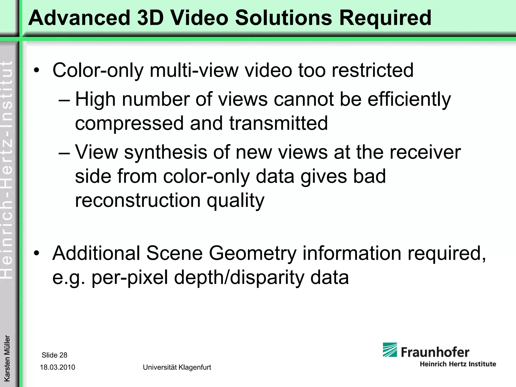 Advanced 3D Video Solutions Required

                 • Color-only multi-view video too restricted
                   – High number of views cannot be efficiently
                     compressed and transmitted
                   – View synthesis of new views at the receiver
                     side from color-only data gives bad
                     reconstruction quality

                 • Additional Scene Geometry information required,
                   e.g. per-pixel depth/disparity data
Karsten Müller




                  Slide 28
                  18.03.2010   Universität Klagenfurt
 