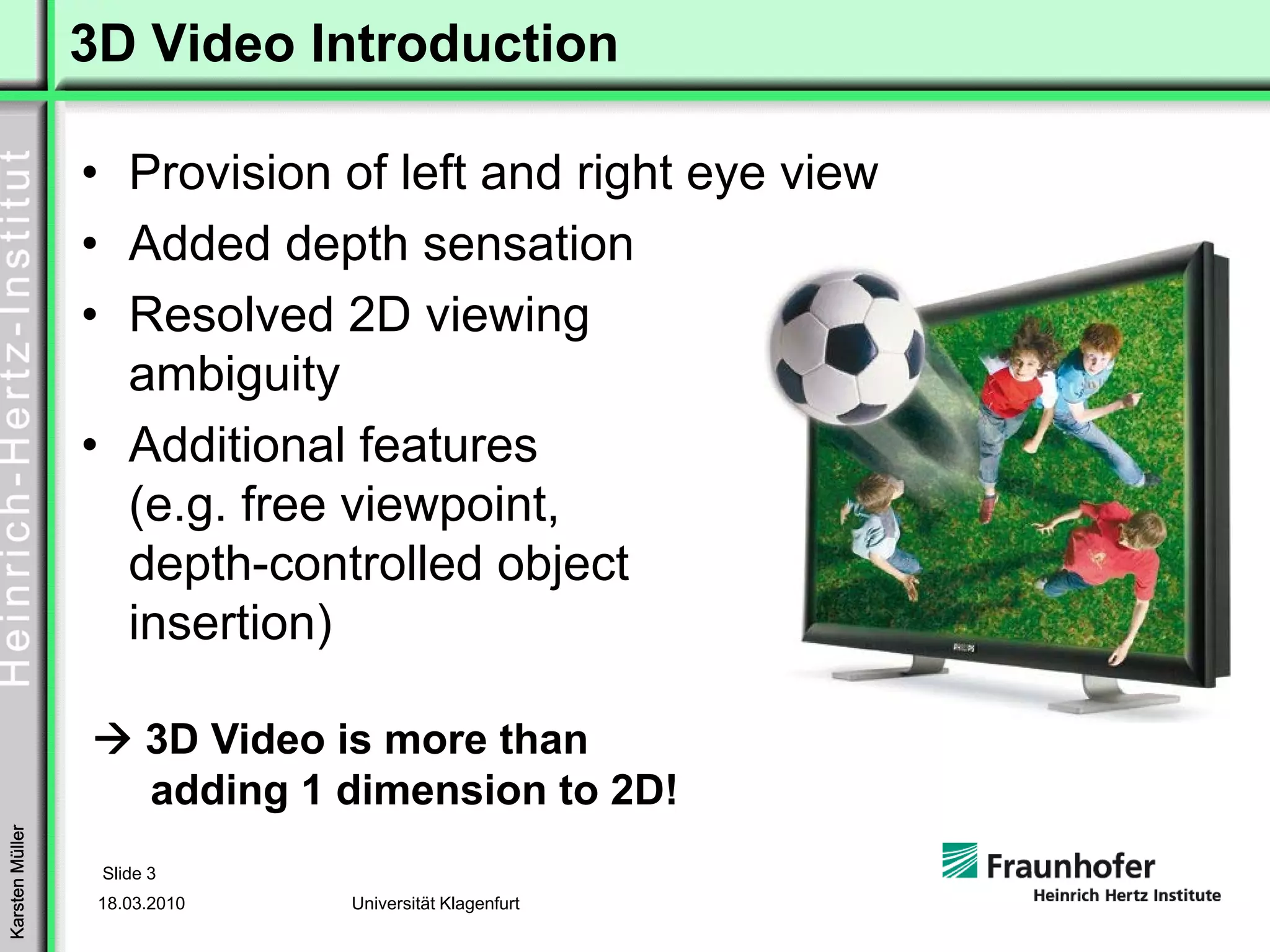3D Video Introduction

                 • Provision of left and right eye view
                 • Added depth sensation
                 • Resolved 2D viewing
                   ambiguity
                 • Additional features
                   (e.g. free viewpoint,
                   depth-controlled object
                   insertion)

                       3D Video is more than
                       adding 1 dimension to 2D!
Karsten Müller




                  Slide 3
                  18.03.2010    Universität Klagenfurt
 